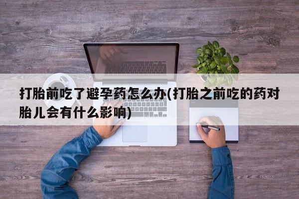 怀孕个月能不能用打胎药打胎前吃了避孕药怎么办(打胎之前吃的药对胎儿会有什么影响)