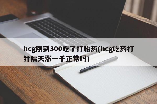 怀孕个月能不能用打胎药hcg刚到300吃了打胎药(hcg吃药打针隔天涨一千正常吗)