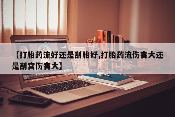 怀孕个月能不能用打胎药【打胎药流好还是刮胎好,打胎药流伤害大还是刮宫伤害大】