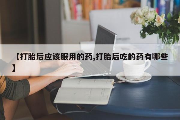 怀孕个月能不能用打胎药【打胎后应该服用的药,打胎后吃的药有哪些】