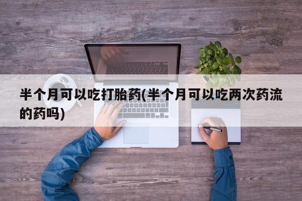 怀孕个月能不能用打胎药半个月可以吃打胎药(半个月可以吃两次药流的药吗)
