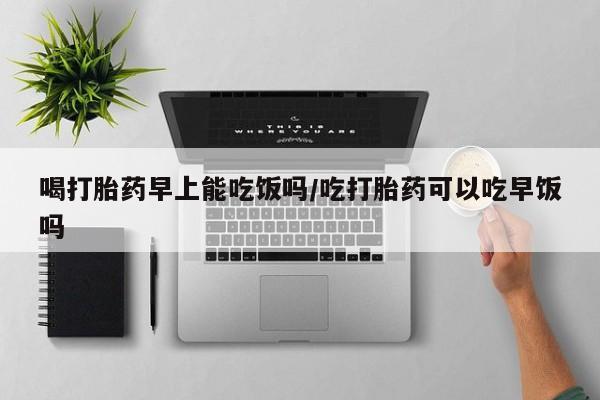 怀孕个月能不能用打胎药喝打胎药早上能吃饭吗/吃打胎药可以吃早饭吗