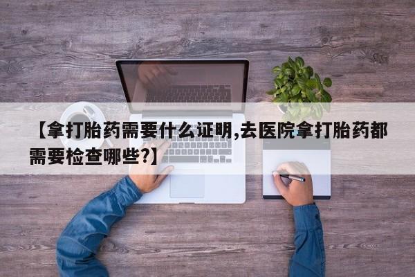 怀孕个月能不能用打胎药【拿打胎药需要什么证明,去医院拿打胎药都需要检查哪些?】