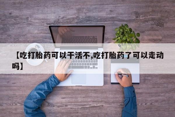 怀孕个月能不能用打胎药【吃打胎药可以干活不,吃打胎药了可以走动吗】