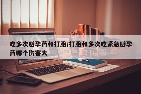 怀孕个月能不能用打胎药吃多次避孕药和打胎/打胎和多次吃紧急避孕药哪个伤害大