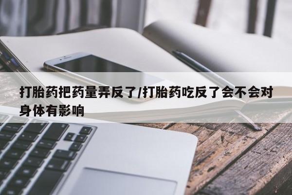 怀孕个月能不能用打胎药打胎药把药量弄反了/打胎药吃反了会不会对身体有影响