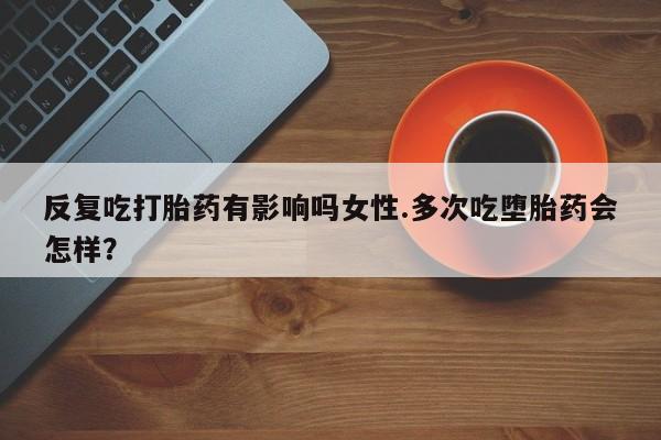怀孕个月能不能用打胎药反复吃打胎药有影响吗女性.多次吃堕胎药会怎样？