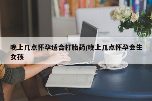 怀孕个月能不能用打胎药晚上几点怀孕适合打胎药/晚上几点怀孕会生女孩