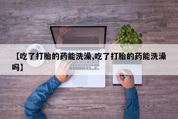 怀孕个月能不能用打胎药【吃了打胎的药能洗澡,吃了打胎的药能洗澡吗】