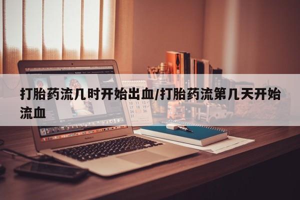 怀孕个月能不能用打胎药打胎药流几时开始出血/打胎药流第几天开始流血