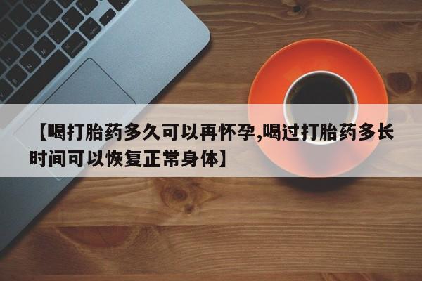 怀孕个月能不能用打胎药【喝打胎药多久可以再怀孕,喝过打胎药多长时间可以恢复正常身体】