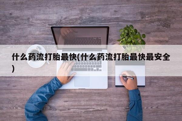 怀孕个月能不能用打胎药什么药流打胎最快(什么药流打胎最快最安全)