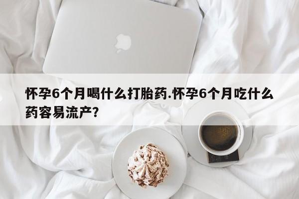 怀孕个月能不能用打胎药怀孕6个月喝什么打胎药.怀孕6个月吃什么药容易流产？