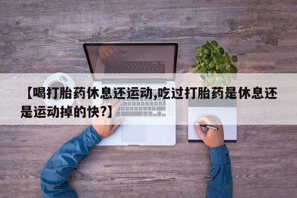 怀孕个月能不能用打胎药【喝打胎药休息还运动,吃过打胎药是休息还是运动掉的快?】