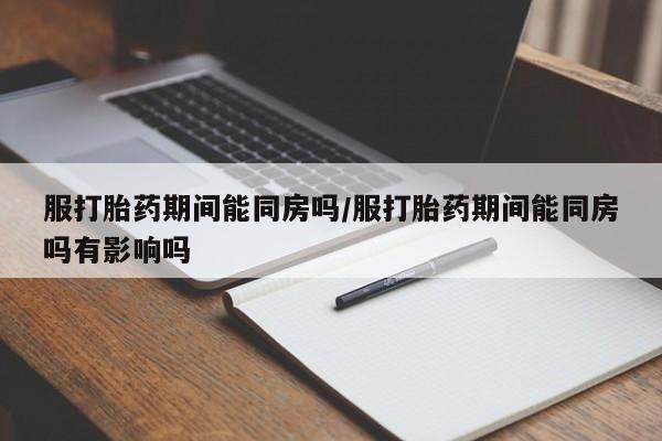 怀孕个月能不能用打胎药服打胎药期间能同房吗/服打胎药期间能同房吗有影响吗