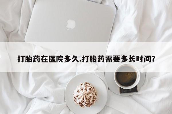 怀孕个月能不能用打胎药打胎药在医院多久.打胎药需要多长时间？