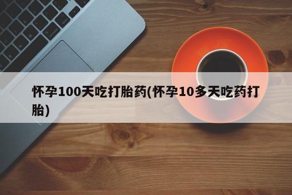 怀孕个月能不能用打胎药怀孕100天吃打胎药(怀孕10多天吃药打胎)