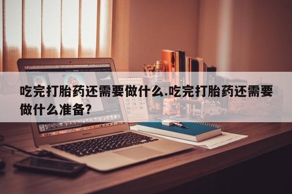 怀孕个月能不能用打胎药吃完打胎药还需要做什么.吃完打胎药还需要做什么准备？