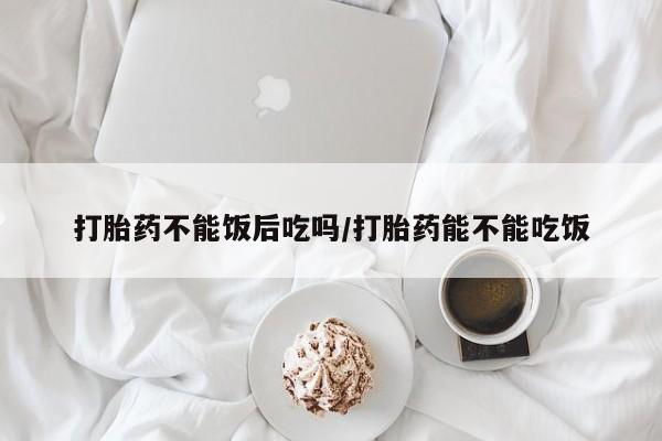 怀孕个月能不能用打胎药打胎药不能饭后吃吗/打胎药能不能吃饭