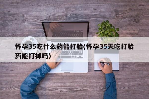 怀孕个月能不能用打胎药怀孕35吃什么药能打胎(怀孕35天吃打胎药能打掉吗)