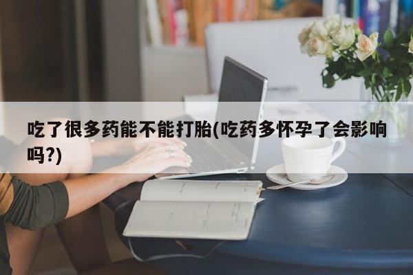 怀孕个月能不能用打胎药吃了很多药能不能打胎(吃药多怀孕了会影响吗?)