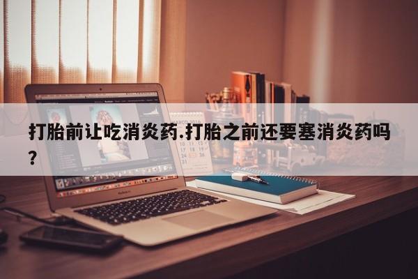 怀孕个月能不能用打胎药打胎前让吃消炎药.打胎之前还要塞消炎药吗？