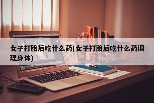 怀孕个月能不能用打胎药女子打胎后吃什么药(女子打胎后吃什么药调理身体)