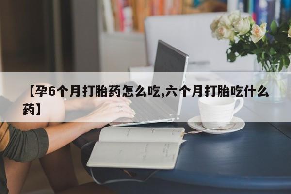 怀孕个月能不能用打胎药【孕6个月打胎药怎么吃,六个月打胎吃什么药】
