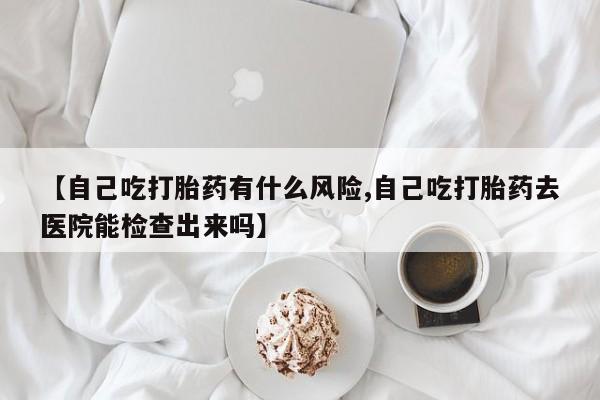 怀孕个月能不能用打胎药【自己吃打胎药有什么风险,自己吃打胎药去医院能检查出来吗】