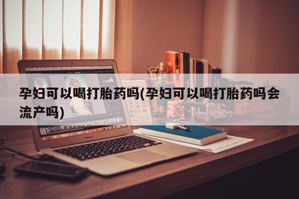 怀孕个月能不能用打胎药孕妇可以喝打胎药吗(孕妇可以喝打胎药吗会流产吗)