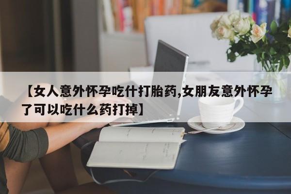 怀孕个月能不能用打胎药【女人意外怀孕吃什打胎药,女朋友意外怀孕了可以吃什么药打掉】