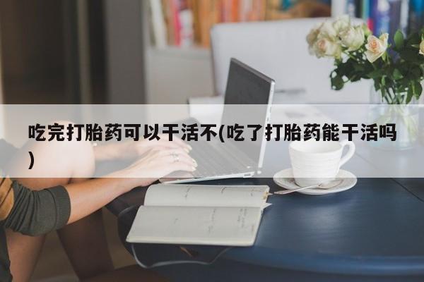 怀孕个月能不能用打胎药吃完打胎药可以干活不(吃了打胎药能干活吗)