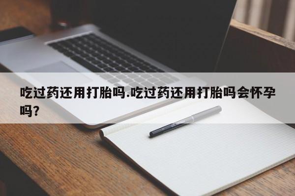 怀孕个月能不能用打胎药吃过药还用打胎吗.吃过药还用打胎吗会怀孕吗？