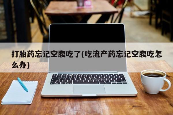 怀孕个月能不能用打胎药打胎药忘记空腹吃了(吃流产药忘记空腹吃怎么办)