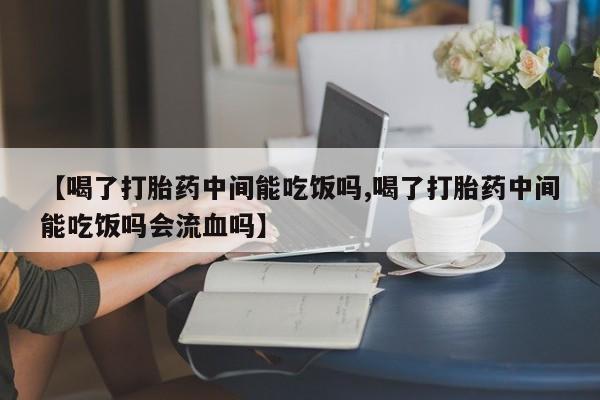 怀孕个月能不能用打胎药【喝了打胎药中间能吃饭吗,喝了打胎药中间能吃饭吗会流血吗】