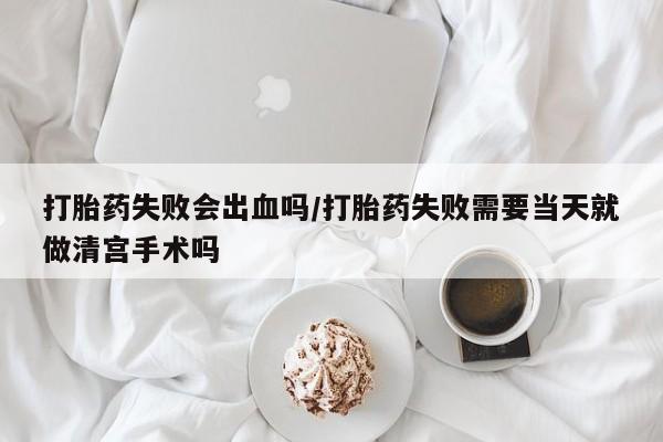 怀孕个月能不能用打胎药打胎药失败会出血吗/打胎药失败需要当天就做清宫手术吗