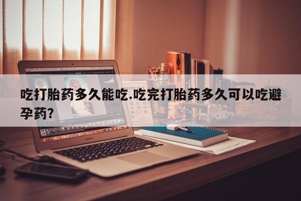 怀孕个月能不能用打胎药吃打胎药多久能吃.吃完打胎药多久可以吃避孕药？