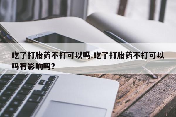 怀孕个月能不能用打胎药吃了打胎药不打可以吗.吃了打胎药不打可以吗有影响吗？