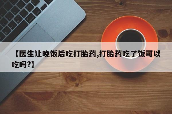 怀孕个月能不能用打胎药【医生让晚饭后吃打胎药,打胎药吃了饭可以吃吗?】