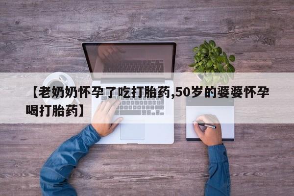 怀孕个月能不能用打胎药【老奶奶怀孕了吃打胎药,50岁的婆婆怀孕喝打胎药】
