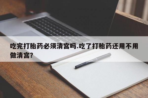 怀孕个月能不能用打胎药吃完打胎药必须清宫吗.吃了打胎药还用不用做清宫？