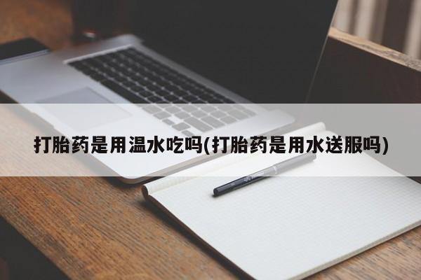 怀孕个月能不能用打胎药打胎药是用温水吃吗(打胎药是用水送服吗)