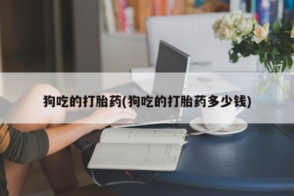 怀孕个月能不能用打胎药狗吃的打胎药(狗吃的打胎药多少钱)