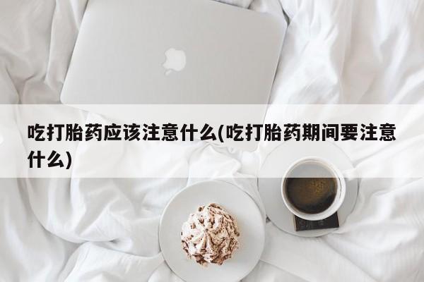 怀孕个月能不能用打胎药吃打胎药应该注意什么(吃打胎药期间要注意什么)