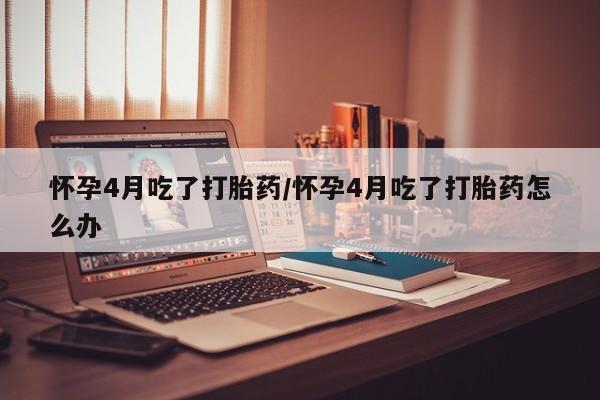 怀孕个月能不能用打胎药怀孕4月吃了打胎药/怀孕4月吃了打胎药怎么办
