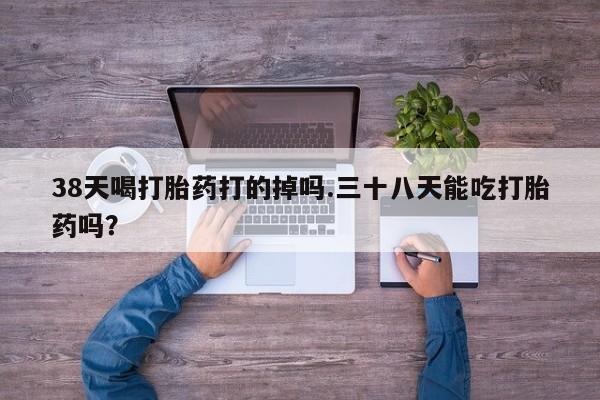 怀孕个月能不能用打胎药38天喝打胎药打的掉吗.三十八天能吃打胎药吗？