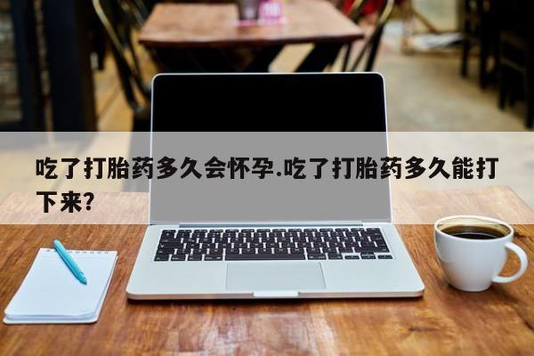 怀孕个月能不能用打胎药吃了打胎药多久会怀孕.吃了打胎药多久能打下来？