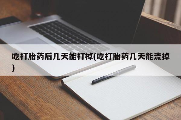 怀孕个月能不能用打胎药吃打胎药后几天能打掉(吃打胎药几天能流掉)