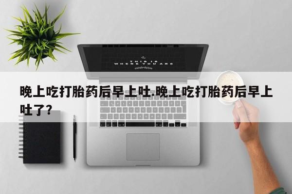 怀孕个月能不能用打胎药晚上吃打胎药后早上吐.晚上吃打胎药后早上吐了？