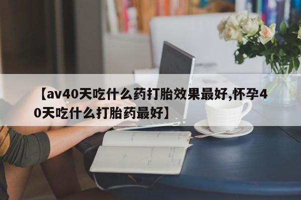 怀孕个月能不能用打胎药【av40天吃什么药打胎效果最好,怀孕40天吃什么打胎药最好】